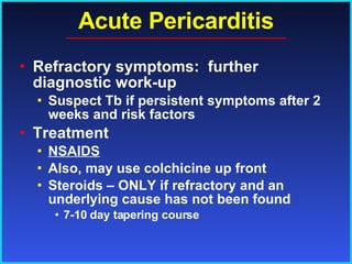 Acute Pericarditis Refractory symptoms:  further diagnostic work-up Suspect Tb if persistent symptoms after 2 weeks and risk factors Treatment NSAIDS Also, may use colchicine up front Steroids – ONLY if refractory and an underlying cause has not been found 7-10 day tapering course 
