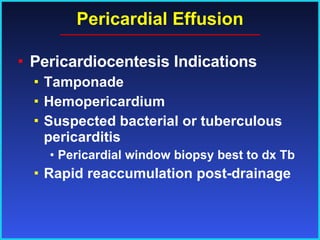 Pericardial Effusion Pericardiocentesis Indications Tamponade Hemopericardium Suspected bacterial or tuberculous pericarditis Pericardial window biopsy best to dx Tb Rapid reaccumulation post-drainage 