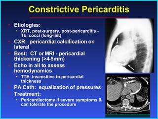 Constrictive Pericarditis Etiologies: XRT, post-surgery, post-pericarditis -  Tb, cocci (long-list) CXR:  pericardial calcification on lateral Best:  CT or MRI - pericardial thickening (>4-5mm) Echo in all to assess hemodynamics TTE: insensitive to pericardial thickness PA Cath:  equalization of pressures Treatment: Pericardiectomy if severe symptoms & can tolerate the procedure 
