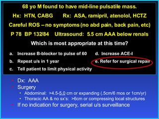 pp 68 yo M found to have mid-line pulsatile mass. Hx:  HTN, CABG  Rx:  ASA, ramipril, atenolol, HCTZ Careful ROS – no symptoms (no abd pain, back pain, etc) P 78  BP 132/84  Ultrasound:  5.5 cm AAA below renals Which is most appropriate at this time? Increase B-blocker to pulse of 60   d.  Increase ACE-I Repeat u/s in 1 year   e. Refer for surgical repair  Tell patient to limit physical activity Dx:  AAA  Surgery Abdominal:  >4.5- 5.0  cm or expanding (.5cm/6 mos or 1cm/yr) Thoracic AA & no sx’s:  >6cm or compressing local structures If no indication for surgery, serial u/s surveillance 