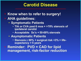 Carotid Disease Know when to refer to surgery! AHA guidelines: Symptomatic Patients TIA or CVA past 6 mos + >70% stenosis of ipsilateral carotid Acceptable:  Sx’s + 50-69% stenosis Asymptomatic Patients Stenosis    60% + surgical risk <3% + life-expectancy > 5 years Reminder:  PVD = CAD for lipid management, risk-factor reduction 