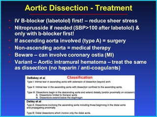 Aortic Dissection - Treatment IV B-blocker (labetolol) first! – reduce sheer stress Nitroprusside if needed (SBP>100 after labetolol) & only with b-blocker first! If ascending aorta involved (type A) = surgery Non-ascending aorta = medical therapy Beware – can involve coronary ostia (MI) Variant – Aortic intramural hematoma – treat the same as dissection (no heparin / anti-coagulants) Classification 