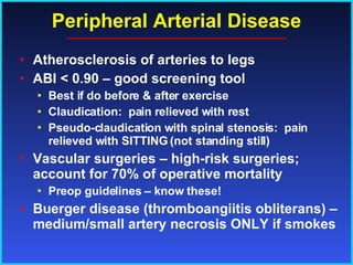 Peripheral Arterial Disease Atherosclerosis of arteries to legs ABI < 0.90 – good screening tool Best if do before & after exercise Claudication:  pain relieved with rest Pseudo-claudication with spinal stenosis:  pain relieved with SITTING (not standing still) Vascular surgeries – high-risk surgeries; account for 70% of operative mortality Preop guidelines – know these! Buerger disease (thromboangiitis obliterans) – medium/small artery necrosis ONLY if smokes 