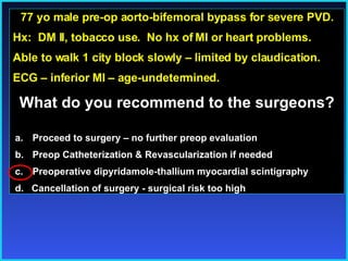 77 yo male pre-op aorto-bifemoral bypass for severe PVD. Hx:  DM II, tobacco use.  No hx of MI or heart problems. Able to walk 1 city block slowly – limited by claudication. ECG – inferior MI – age-undetermined. What do you recommend to the surgeons? Proceed to surgery – no further preop evaluation Preop Catheterization & Revascularization if needed Preoperative dipyridamole-thallium myocardial scintigraphy d.  Cancellation of surgery - surgical risk too high 
