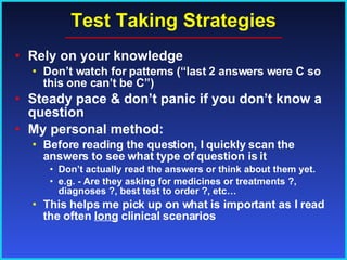 Test Taking Strategies Rely on your knowledge  Don’t watch for patterns (“last 2 answers were C so this one can’t be C”) Steady pace & don’t panic if you don’t know a question My personal method: Before reading the question, I quickly scan the answers to see what type of question is it  Don’t actually read the answers or think about them yet. e.g. - Are they asking for medicines or treatments ?, diagnoses ?, best test to order ?, etc… This helps me pick up on what is important as I read the often  long  clinical scenarios 