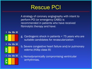  A strategy of coronary angiography with intent to perform PCI (or emergency CABG) is recommended in patients who have received fibrinolytic therapy and have: Cardiogenic shock in patients < 75 years who are suitable candidates for revascularization b. Severe congestive heart failure and/or pulmonary edema (Killip class III) c. Hemodynamically compromising ventricular arrhythmias. Rescue PCI I I I IIa IIa IIa IIb IIb IIb III III III I I I IIa IIa IIa IIb IIb IIb III III III I I I IIa IIa IIa IIb IIb IIb III III III IIa IIa IIa IIb IIb IIb III III III c I I I IIa IIa IIa IIb IIb IIb III III III I I I IIa IIa IIa IIb IIb IIb III III III I I I IIa IIa IIa IIb IIb IIb III III III IIa IIa IIa IIb IIb IIb III III III B I I I IIa IIa IIa IIb IIb IIb III III III I I I IIa IIa IIa IIb IIb IIb III III III I I I IIa IIa IIa IIb IIb IIb III III III IIa IIa IIa IIb IIb IIb III III III B 