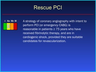 Rescue PCI A strategy of coronary angiography with intent to perform PCI (or emergency CABG) is reasonable in patients ≥ 75 years who have received fibrinolytic therapy, and are in cardiogenic shock, provided they are suitable candidates for revascularization. 