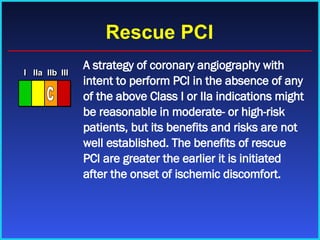 Rescue PCI A strategy of coronary angiography with intent to perform PCI in the absence of any of the above Class I or IIa indications might be reasonable in moderate- or high-risk patients, but its benefits and risks are not well established. The benefits of rescue PCI are greater the earlier it is initiated after the onset of ischemic discomfort. I I I IIa IIa IIa IIb IIb IIb III III III I I I IIa IIa IIa IIb IIb IIb III III III I I I IIa IIa IIa IIb IIb IIb III III III IIa IIa IIa IIb IIb IIb III III III C 