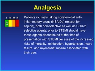 Analgesia Patients routinely taking nonsteroidal anti-inflammatory drugs (NSAIDs) (except for aspirin), both non-selective as well as COX-2 selective agents, prior to STEMI should have those agents discontinued at the time of presentation with STEMI because of the increased risks of mortality, reinfarction, hypertension, heart failure, and myocardial rupture associated with their use.  