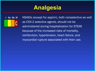 Analgesia NSAIDs (except for aspirin), both nonselective as well as COX-2 selective agents, should not be administered during hospitalization for STEMI because of the increased risks of mortality, reinfarction, hypertension, heart failure, and myocardial rupture associated with their use. I I I IIa IIa IIa IIb IIb IIb III III III I I I IIa IIa IIa IIb IIb IIb III III III I I I IIa IIa IIa IIb IIb IIb III III III IIa IIa IIa IIb IIb IIb III III III 