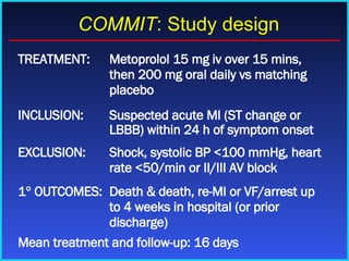 TREATMENT: Metoprolol 15 mg iv over 15 mins, then 200 mg oral daily vs matching placebo INCLUSION: Suspected acute MI (ST change or LBBB) within 24 h of symptom onset EXCLUSION: Shock, systolic BP <100 mmHg, heart rate <50/min or II/III AV block 1    OUTCOMES: Death & death, re-MI or VF/arrest up to 4 weeks in hospital (or prior discharge) Mean treatment and follow-up: 16 days COMMIT : Study design 