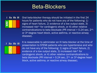 Oral beta-blocker therapy should be initiated in the first 24 hours for patients who do not have any of the following: 1) signs of heart failure, 2) evidence of a low output state, 3) increased risk* for cardiogenic shock, or 4) other relative contraindications to beta blockade (PR interval > 0.24 sec, 2 nd - or 3 rd -degree heart block, active asthma, or reactive airway disease).  It is reasonable to administer an IV beta blocker at the time of presentation to STEMI patients who are hypertensive and who do not have any of the following: 1) signs of heart failure, 2) evidence of a low output state, 3) increased risk* for cardiogenic shock, or 4) other relative contraindications to beta blockade (PR interval > 0.24 sec, 2 nd - or 3 rd -degree heart block, active asthma, or reactive airway disease).  Beta-Blockers I I I IIa IIa IIa IIb IIb IIb III III III I I I IIa IIa IIa IIb IIb IIb III III III I I I IIa IIa IIa IIb IIb IIb III III III IIa IIa IIa IIb IIb IIb III III III B I I I IIa IIa IIa IIb IIb IIb III III III I I I IIa IIa IIa IIb IIb IIb III III III I I I IIa IIa IIa IIb IIb IIb III III III IIa IIa IIa IIb IIb IIb III III III B 