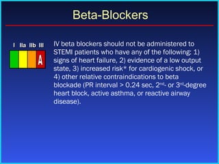 IV beta blockers should not be administered to STEMI patients who have any of the following: 1) signs of heart failure, 2) evidence of a low output state, 3) increased risk* for cardiogenic shock, or 4) other relative contraindications to beta blockade (PR interval > 0.24 sec, 2 nd - or 3 rd -degree heart block, active asthma, or reactive airway disease).  Beta-Blockers I I I IIa IIa IIa IIb IIb IIb III III III I I I IIa IIa IIa IIb IIb IIb III III III I I I IIa IIa IIa IIb IIb IIb III III III IIa IIa IIa IIb IIb IIb III III III A 