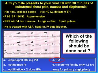 A 55 yo male presents to your rural ER with 30 minutes of substernal chest pain, nausea and diaphoresis: - Hx: HTN, tobacco abuse  Rx: HCTZ, diltiazem SR - P 96  BP 146/92  Apprehensive. - RRR w/+S4. No murmur.  Lungs – clear.  Equal pulses.  - He is treated with ASA, heparin, IV beta-blocker. clopidogrel 300 mg PO   d. tPA eptifibatide IV e. transfer to facility only 1.5 hrs  eptifibatide + ½ dose tPA away for primary angioplasty Which of the following should be done next ?: 