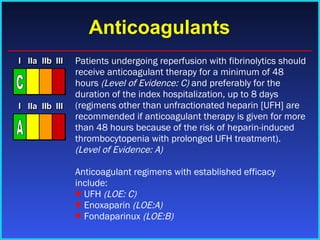 Anticoagulants Patients undergoing reperfusion with fibrinolytics should receive anticoagulant therapy for a minimum of 48 hours  (Level of Evidence: C)  and preferably for the duration of the index hospitalization, up to 8 days (regimens other than unfractionated heparin [UFH] are recommended if anticoagulant therapy is given for more than 48 hours because of the risk of heparin-induced thrombocytopenia with prolonged UFH treatment).  (Level of Evidence: A)   Anticoagulant regimens with established efficacy include: ♥  UFH  (LOE: C) ♥   Enoxaparin  (LOE:A) ♥   Fondaparinux  (LOE:B) I I I IIa IIa IIa IIb IIb IIb III III III I I I IIa IIa IIa IIb IIb IIb III III III I I I IIa IIa IIa IIb IIb IIb III III III IIa IIa IIa IIb IIb IIb III III III C I I I IIa IIa IIa IIb IIb IIb III III III I I I IIa IIa IIa IIb IIb IIb III III III I I I IIa IIa IIa IIb IIb IIb III III III IIa IIa IIa IIb IIb IIb III III III A 
