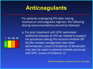 Anticoagulants For patients undergoing PCI after having received an anticoagulant regimen, the following dosing recommendations should be followed: a. For prior treatment with UFH: administer additional boluses of UFH as needed to support the procedure taking into account whether GP IIb/IIIa receptor antagonists have been administered.  (Level of Evidence: C)  Bivalirudin may also be used in patients treated previously with UFH.  (Level of Evidence: C) Recommendation continues on the next slide. I I I IIa IIa IIa IIb IIb IIb III III III I I I IIa IIa IIa IIb IIb IIb III III III I I I IIa IIa IIa IIb IIb IIb III III III IIa IIa IIa IIb IIb IIb III III III C 
