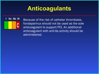 Anticoagulants Because of the risk of catheter thrombosis, fondaparinux should not be used as the sole anticoagulant to support PCI. An additional anticoagulant with anti-IIa activity should be administered. I I I IIa IIa IIa IIb IIb IIb III III III I I I IIa IIa IIa IIb IIb IIb III III III I I I IIa IIa IIa IIb IIb IIb III III III IIa IIa IIa IIb IIb IIb III III III C 