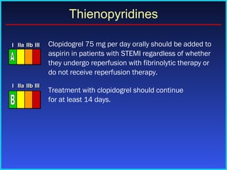   Clopidogrel 75 mg per day orally should be added to aspirin in patients with STEMI regardless of whether they undergo reperfusion with fibrinolytic therapy or do not receive reperfusion therapy.  Treatment with clopidogrel should continue  for at least 14 days. Thienopyridines I I I IIa IIa IIa IIb IIb IIb III III III I I I IIa IIa IIa IIb IIb IIb III III III I I I IIa IIa IIa IIb IIb IIb III III III IIa IIa IIa IIb IIb IIb III III III A I I I IIa IIa IIa IIb IIb IIb III III III I I I IIa IIa IIa IIb IIb IIb III III III I I I IIa IIa IIa IIb IIb IIb III III III IIa IIa IIa IIb IIb IIb III III III B 