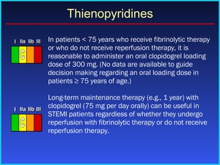   In patients < 75 years who receive fibrinolytic therapy or who do not receive reperfusion therapy, it is reasonable to administer an oral clopidogrel loading dose of 300 mg. (No data are available to guide decision making regarding an oral loading dose in patients ≥ 75 years of age.) Long-term maintenance therapy (e.g., 1 year) with clopidogrel (75 mg per day orally) can be useful in STEMI patients regardless of whether they undergo reperfusion with fibrinolytic therapy or do not receive reperfusion therapy. Thienopyridines I I I IIa IIa IIa IIb IIb IIb III III III I I I IIa IIa IIa IIb IIb IIb III III III I I I IIa IIa IIa IIb IIb IIb III III III IIa IIa IIa IIb IIb IIb III III III C I I I IIa IIa IIa IIb IIb IIb III III III I I I IIa IIa IIa IIb IIb IIb III III III I I I IIa IIa IIa IIb IIb IIb III III III IIa IIa IIa IIb IIb IIb III III III C 