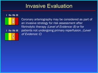   Coronary arteriography may be considered as part of an invasive strategy for risk assessment after fibrinolytic therapy  (Level of Evidence: B)  or for patients not undergoing primary reperfusion.  (Level of Evidence: C) Invasive Evaluation I I I IIa IIa IIa IIb IIb IIb III III III I I I IIa IIa IIa IIb IIb IIb III III III I I I IIa IIa IIa IIb IIb IIb III III III IIa IIa IIa IIb IIb IIb III III III B I I I IIa IIa IIa IIb IIb IIb III III III I I I IIa IIa IIa IIb IIb IIb III III III I I I IIa IIa IIa IIb IIb IIb III III III IIa IIa IIa IIb IIb IIb III III III C 