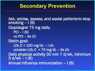 Secondary Prevention Ask, advise, assess, and assist patients to stop smoking – I (B) Clopidogrel 75 mg daily: PCI – I (B)  no PCI – IIa (C)  Statin goal: LDL-C < 100 mg/dL – I (A) consider LDL-C  < 70 mg/dL – IIa (A) Daily physical activity 30 min 7 d/wk, minimum 5 d/wk – I (B) Annual influenza immunization – I (B) 