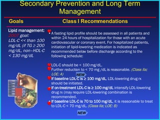 A fasting lipid profile should be assessed in all patients and within 24 hours of hospitalization for those with an acute cardiovascular or coronary event. For hospitalized patients, initiation of lipid-lowering medication is indicated as recommended below before discharge according to the following schedule:  LDL-C should be < 100 mg/dL. Further reduction to < 70 mg /dL is reasonable.  (Class IIa; LOE: A)  If baseline LDL-C is ≥ 100 mg/dL , LDL-lowering drug rx should be initiated. If on-treatment LDL-C is ≥ 100 mg/dL  intensify LDL-lowering drug rx (may require LDL-lowering combination is recommended. If baseline LDL-C is 70 to 100 mg/dL , it is reasonable to treat to LDL-C < 70 mg/dL.  (Class IIa; LOE: B) Lipid management: 2007  goal: LDL-C << than 100 mg/dL (if TG ≥ 200 mg/dL, non–HDL-C < 130 mg/dL Goals    Class I Recommendations Secondary Prevention and Long Term Management NEW NEW 