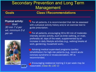 For all patients, it is recommended that risk be assessed with a physical activity history and/or an exercise test to guide prescription. For all patients, encouraging 30 to 60 min of moderate-intensity aerobic activity, such as brisk walking, on most, preferably all, days of the week, supplemented by an increase in daily lifestyle activities (e.g., walking breaks at work, gardening, household work).  Advising medical supervised programs (cardiac rehabilitation) for high-risk patients (e.g., recent acute coronary syndrome or revascularization, HF) is recommended.  Encouraging resistance training 2 d per week may be reasonable  (Class IIb; LOE: C) Physical activity: 2007  Goal: 30 min 7 d per wk; minimum 5 d per wk Goals     Class I   Recommendations Secondary Prevention and Long Term Management NEW 