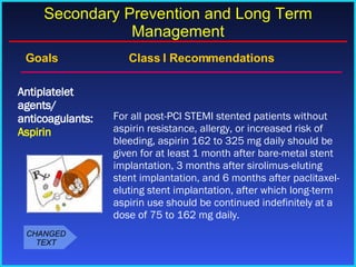 Goals    Class I Recommendations For all post-PCI STEMI stented patients without aspirin resistance, allergy, or increased risk of bleeding, aspirin 162 to 325 mg daily should be given for at least 1 month after bare-metal stent implantation, 3 months after sirolimus-eluting stent implantation, and 6 months after paclitaxel-eluting stent implantation, after which long-term aspirin use should be continued indefinitely at a dose of 75 to 162 mg daily. Antiplatelet agents/ anticoagulants:  Aspirin Secondary Prevention and Long Term Management CHANGED TEXT 