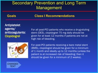 Goals    Class I Recommendations For all post-PCI patients who receive a drug-eluting stent (DES), clopidogrel 75 mg daily should be given for at least 12 months if patients are not at high risk of bleeding. For post-PCI patients receiving a bare metal stent (BMS), clopidogrel should be given for a minimum of 1 month and ideally up to 12 months (unless the patient is at increased risk of bleeding; then it should be given for a minimum of 2 weeks). Antiplatelet agents/ anticoagulants:  Clopidogrel Secondary Prevention and Long Term Management CHANGED TEXT 