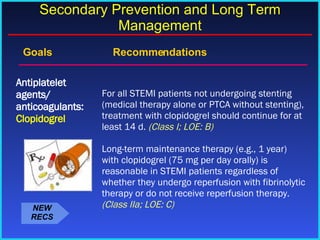 Goals    Recommendations For all STEMI patients not undergoing stenting (medical therapy alone or PTCA without stenting), treatment with clopidogrel should continue for at least 14 d.  (Class I; LOE: B) Long-term maintenance therapy (e.g., 1 year) with clopidogrel (75 mg per day orally) is reasonable in STEMI patients regardless of whether they undergo reperfusion with fibrinolytic therapy or do not receive reperfusion therapy.  (Class IIa; LOE: C) Antiplatelet agents/ anticoagulants:  Clopidogrel Secondary Prevention and Long Term Management NEW RECS 
