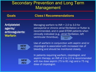 Goals    Class I Recommendations Managing warfarin to INR = 2.0 to 3.0 for paroxysmal or chronic atrial fibrillation or flutter is recommended, and in post-STEMI patients when clinically indicated (e.g., atrial fibrillation, left ventricular thrombus). Use of warfarin in conjunction with aspirin and/or clopidogrel is associated with increased risk of bleeding and should be monitored closely. In patients requiring warfarin, clopidogrel, and aspirin therapy, an INR of 2 to 2.5 is recommended with low dose aspirin (75 to 81 mg) and a 75 mg dose of clopidogrel. Antiplatelet agents/ anticoagulants:  Warfarin Secondary Prevention and Long Term Management NEW REC NEW REC CHANGED TEXT 