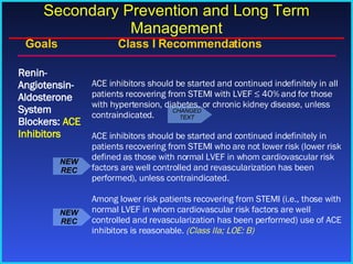 Goals    Class I Recommendations ACE inhibitors should be started and continued indefinitely in all patients recovering from STEMI with LVEF ≤ 40% and for those with hypertension, diabetes, or chronic kidney disease, unless contraindicated. ACE inhibitors should be started and continued indefinitely in patients recovering from STEMI who are not lower risk (lower risk defined as those with normal LVEF in whom cardiovascular risk factors are well controlled and revascularization has been performed), unless contraindicated. Among lower risk patients recovering from STEMI (i.e., those with normal LVEF in whom cardiovascular risk factors are well controlled and revascularization has been performed) use of ACE inhibitors is reasonable.  (Class IIa; LOE: B) Renin-Angiotensin-Aldosterone System Blockers:  ACE Inhibitors Secondary Prevention and Long Term Management NEW REC CHANGED TEXT NEW REC 