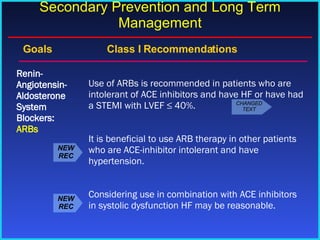 Goals    Class I Recommendations Use of ARBs is recommended in patients who are intolerant of ACE inhibitors and have HF or have had a STEMI with LVEF ≤ 40%. It is beneficial to use ARB therapy in other patients who are ACE-inhibitor intolerant and have hypertension. Considering use in combination with ACE inhibitors in systolic dysfunction HF may be reasonable. Renin-Angiotensin-Aldosterone System Blockers:  ARBs Secondary Prevention and Long Term Management NEW REC NEW REC CHANGED TEXT 