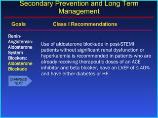 Goals    Class I Recommendations Use of aldosterone blockade in post-STEMI patients without significant renal dysfunction or hyperkalemia is recommended in patients who are already receiving therapeutic doses of an ACE inhibitor and beta blocker, have an LVEF of ≤ 40% and have either diabetes or HF. Renin-Angiotensin-Aldosterone System Blockers:  Aldosterone Blockade Secondary Prevention and Long Term Management CHANGED TEXT 