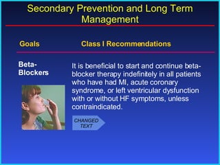 Goals    Class I Recommendations It is beneficial to start and continue beta- blocker therapy indefinitely in all patients who have had MI, acute coronary syndrome, or left ventricular dysfunction with or without HF symptoms, unless contraindicated. Beta- Blockers Secondary Prevention and Long Term Management CHANGED TEXT 