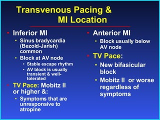Transvenous Pacing &  MI Location Inferior MI Sinus bradycardia (Bezold-Jarish) common Block at AV node Stable escape rhythm AV block is usually transient & well-tolerated TV Pace:  Mobitz II or higher &: Symptoms that are unresponsive to atropine Anterior MI Block usually below AV node TV Pace : New bifasicular block Mobitz II  or worse regardless of symptoms   