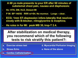 Outline Arrhythmias & ECGs A 68 yo male presents to your ER after 60 minutes of substernal chest pain, nausea and diaphoresis: Hx: HTN, DM, HLD, Distant MI P 96  BP 146/92  RRR w/+S4. No murmur.  Lungs – clear.  ECG: 1mm ST-depression infero-laterally that resolves slowly with B-blocker, nitroglycerine & morphine. He rules in for MI:  peak MB 30, trop-T 2.4. After stabilization on medical therapy, you recommend which of the following tests to risk stratify this patient?: Exercise stress test   d. Myocardial Perfusion Imaging Stress Echo e. None of the above  Cardiac Catheterization 