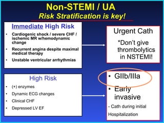 Non-STEMI / UA  Risk Stratification is key! Immediate  High Risk Cardiogenic shock / severe CHF / ischemic MR w/hemodynamic change Recurrent angina despite maximal medical therapy Unstable ventricular arrhythmias Urgent Cath *Don’t give thrombolytics in NSTEMI! High Risk (+) enzymes Dynamic ECG changes Clinical CHF Depressed LV EF GIIb/IIIa Early invasive - Cath during initial Hospitalization  