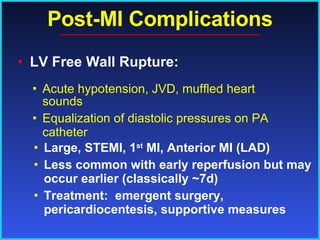 Post-MI Complications LV Free Wall Rupture: Large, STEMI, 1 st  MI, Anterior MI (LAD) Less common with early reperfusion but may occur earlier (classically ~7d) Treatment:  emergent surgery, pericardiocentesis, supportive measures Acute hypotension, JVD, muffled heart sounds Equalization of diastolic pressures on PA catheter 