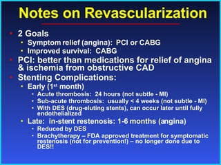 Notes on Revascularization 2 Goals Symptom relief (angina):  PCI or CABG Improved survival:  CABG PCI: better than medications for relief of angina & ischemia from obstructive CAD Stenting Complications: Early (1 st  month) Acute thrombosis:  24 hours (not subtle - MI) Sub-acute thrombosis:  usually < 4 weeks (not subtle - MI)  With DES (drug-eluting stents), can occur later until fully endothelialized Late:  in-stent restenosis: 1-6 months (angina) Reduced by DES Brachytherapy – FDA approved treatment for symptomatic restenosis (not for prevention!) – no longer done due to DES!! 