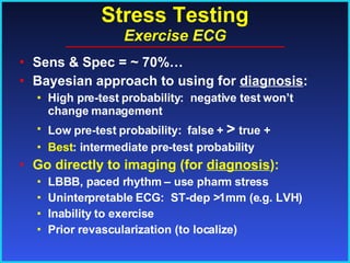 Stress Testing Exercise ECG Sens & Spec = ~ 70%… Bayesian approach to using for  diagnosis : High pre-test probability:  negative test won’t change management Low pre-test probability:  false +  >  true + Best : intermediate pre-test probability Go directly to imaging (for  diagnosis ): LBBB, paced rhythm – use pharm stress Uninterpretable ECG:  ST-dep >1mm (e.g. LVH) Inability to exercise Prior revascularization (to localize) 