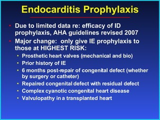 Endocarditis Prophylaxis Due to limited data re: efficacy of ID prophylaxis, AHA guidelines revised 2007 Major change:  only give IE prophylaxis to those at HIGHEST RISK: Prosthetic heart valves (mechanical and bio) Prior history of IE 6 months post-repair of congenital defect (whether by surgery or catheter) Repaired congenital defect with residual defect Complex cyanotic congenital heart disease Valvulopathy in a transplanted heart 