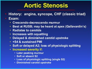 Aortic Stenosis History:  angina, syncope, CHF (classic triad) Exam: Crescendo-decrescendo murmur Best at RUSB; may be heard at apex (Gallavardin’s) Radiates to carotids Increases with squatting Delayed & diminished carotid upstroke +S4 & sustained PMI Soft or delayed A2; loss of physiologic splitting Increased severity if:   Later peaking murmur Soft or absent S2 Loss of physiologic splitting (single S2) Diminished carotid upstroke 