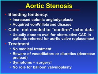 Aortic Stenosis Bleeding tendency:  Increased colonic angiodysplasia  Acquired vonWillebrand disease Cath:  not needed to “confirm” echo data Usually done to eval for obstructive CAD in patients referred for aortic valve replacement Treatment  No medical treatment Beware of vasodilators or diuretics (decrease preload) Symptoms = surgery! No role for balloon valvuloplasty 