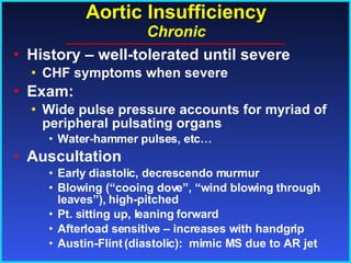Aortic Insufficiency Chronic History – well-tolerated until severe CHF symptoms when severe Exam: Wide pulse pressure accounts for myriad of peripheral pulsating organs Water-hammer pulses, etc… Auscultation Early diastolic, decrescendo murmur Blowing (“cooing dove”, “wind blowing through leaves”), high-pitched Pt. sitting up, leaning forward Afterload sensitive – increases with handgrip Austin-Flint (diastolic):  mimic MS due to AR jet 