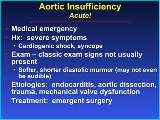 Aortic Insufficiency Acute! Medical emergency Hx:  severe symptoms Cardiogenic shock, syncope Exam – classic exam signs not usually present Softer, shorter diastolic murmur (may not even be audible) Etiologies:  endocarditis, aortic dissection, trauma, mechanical valve dysfunction Treatment:  emergent surgery 