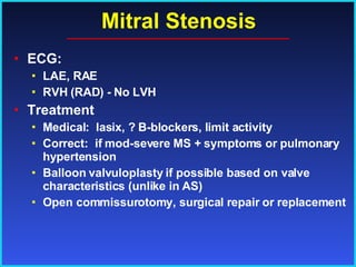 Mitral Stenosis ECG:  LAE, RAE RVH (RAD) - No LVH  Treatment Medical:  lasix, ? B-blockers, limit activity Correct:  if mod-severe MS + symptoms or pulmonary hypertension Balloon valvuloplasty if possible based on valve characteristics (unlike in AS) Open commissurotomy, surgical repair or replacement 