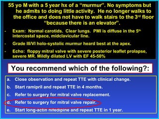 55 yo M with a 5 year hx of a “murmur”. No symptoms but he admits to doing little activity.  He no longer walks to the office and does not have to walk stairs to the 3 rd  floor “because there is an elevator”.  Exam:  Normal carotids.  Clear lungs.  PMI is diffuse in the 5 th  intercostal space, midclavicular line.  Grade III/VI holo-systolic murmur heard best at the apex.  Echo:  floppy mitral valve with severe posterior leaflet prolapse, severe MR. Mildly dilated LV with EF 45-50% You recommend which of the following?: Close observation and repeat TTE with clinical change. Start ramipril and repeat TTE in 4 months. Refer to surgery for mitral valve replacement. Refer to surgery for mitral valve repair. Start long-actin nifedipine and repeat TTE in 1 year. 