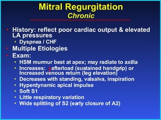 Mitral Regurgitation Chronic History: reflect poor cardiac output & elevated LA pressures Dyspnea / CHF Multiple Etiologies Exam: HSM murmur best at apex; may radiate to axilla Increases:  afterload (sustained handgrip) or Increased venous return (leg elevation) Decreases with standing, valsalva, inspiration Hyperdynamic apical impulse Soft S1 Little respiratory variation Wide splitting of S2 (early closure of A2) 