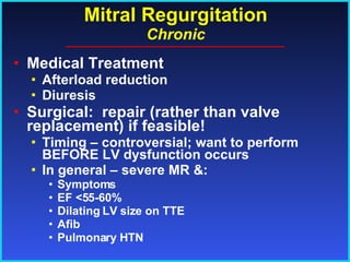 Mitral Regurgitation Chronic Medical Treatment Afterload reduction Diuresis Surgical:  repair (rather than valve replacement) if feasible! Timing – controversial; want to perform BEFORE LV dysfunction occurs In general – severe MR &: Symptoms EF <55-60% Dilating LV size on TTE Afib  Pulmonary HTN 